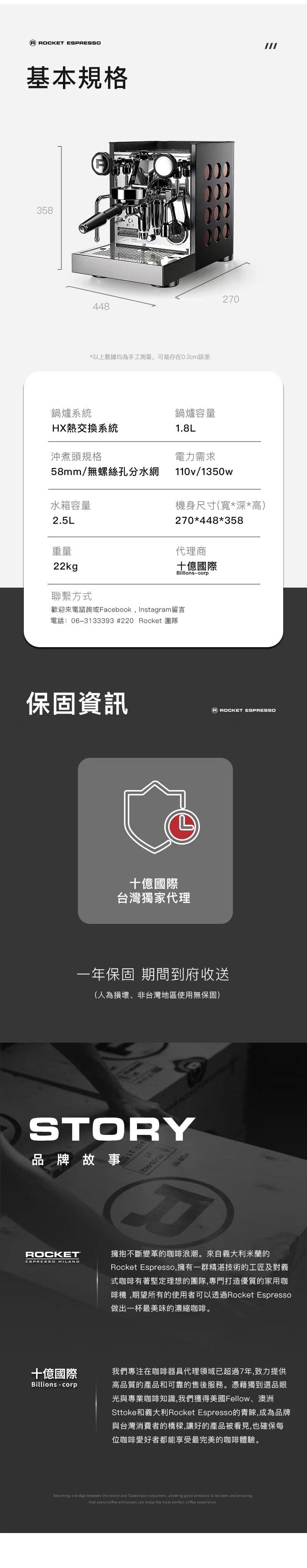 這張圖片說明APPARTAMENTO TCA的基本規格:
鍋爐系統 :HX熱交換系統
鍋爐容量 :1.8L
沖煮頭規格 : 58mm/無螺絲孔分水網
電力需求: 110v/1350w
水箱容量 : 2.5L
機身尺寸(寬*深*高): 274*425*360
重量 :20kg
代理商:十億國際 Billions-corp。這張圖片也說明了十億國際的品牌故事,也保證我們會提供一年的保固