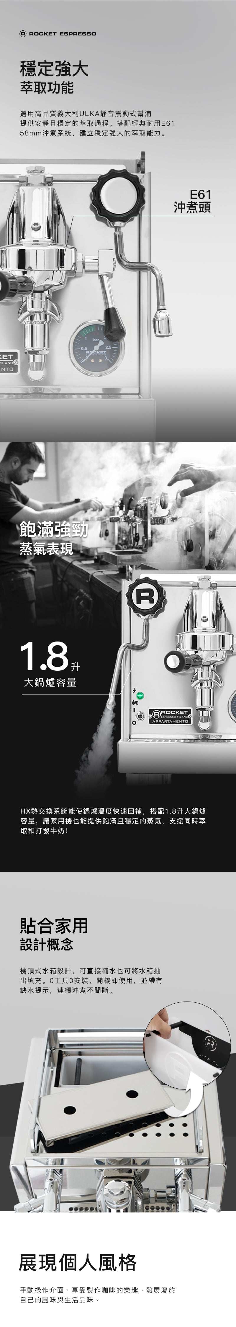 Rocket Espresso Appartamento 咖啡機細節展示。HX 熱交換系統搭配經典 E61 沖煮頭，提供10分鐘快速熱機時間，使用緊湊的子母鍋爐減少體積，並具有穩定強大的萃取能力。配備高效能超靜音義大利 ULKA 震動幫浦和1.8公升超大蒸氣鍋爐，實現安靜穩定的萃取過程和飽滿的蒸氣。內建大容量機頂式水箱，無需安裝且符合台灣110V標準，附帶缺水提示，確保連續沖煮。還原手動操作介面，享受沖煮樂趣，並展現個人風格。不鏽鋼機身提供超扎實用料與高品質質感，是無可取代的咖啡夥伴。
